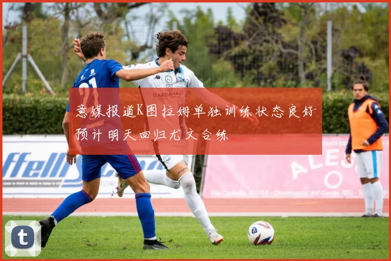 意媒报道K图拉姆单独训练状态良好预计明天回归尤文合练