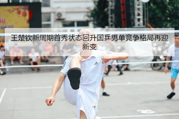 王楚钦新周期首秀状态回升国乒男单竞争格局再迎新变