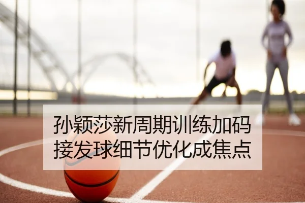 孙颖莎新周期训练加码 接发球细节优化成焦点